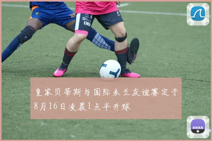皇家贝蒂斯与国际米兰友谊赛定于8月16日凌晨1点半开球
